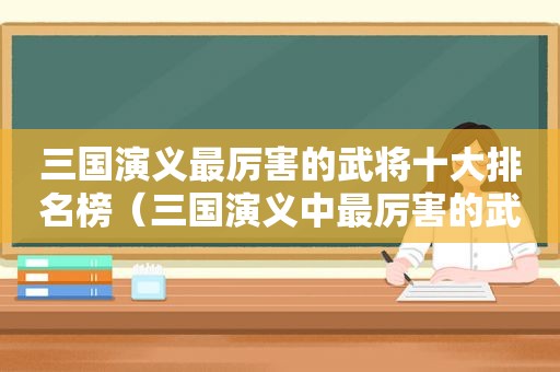 三国演义最厉害的武将十大排名榜（三国演义中最厉害的武将前十名）