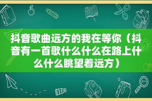 抖音歌曲远方的我在等你（抖音有一首歌什么什么在路上什么什么眺望着远方）