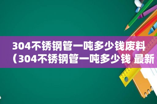 304不锈钢管一吨多少钱废料（304不锈钢管一吨多少钱 最新）