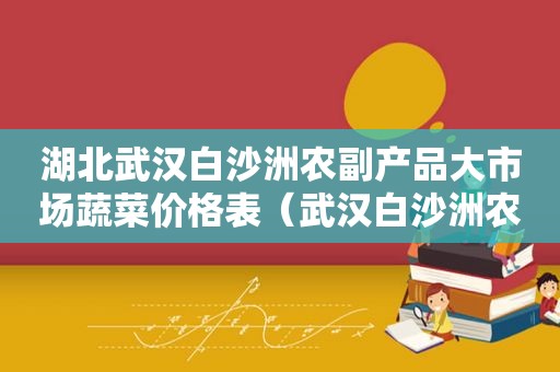 湖北武汉白沙洲农副产品大市场蔬菜价格表（武汉白沙洲农副产品大市场今日菜价）