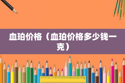 血珀价格（血珀价格多少钱一克）