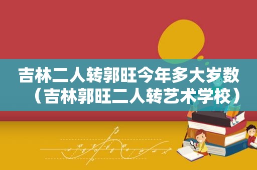 吉林二人转郭旺今年多大岁数（吉林郭旺二人转艺术学校）