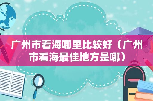 广州市看海哪里比较好（广州市看海最佳地方是哪）