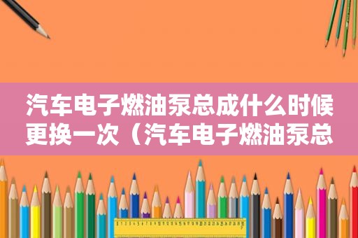 汽车电子燃油泵总成什么时候更换一次（汽车电子燃油泵总成什么时候更换一次比较好）