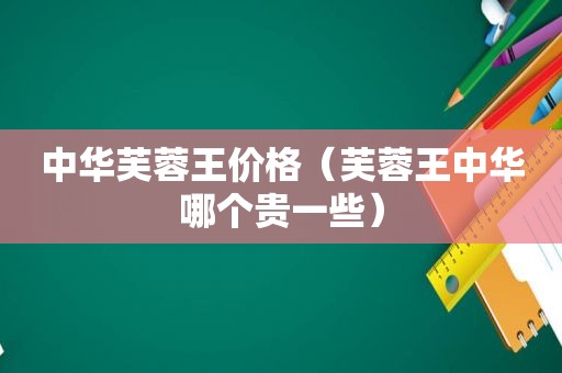 中华芙蓉王价格（芙蓉王中华哪个贵一些）