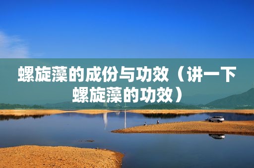 螺旋藻的成份与功效（讲一下螺旋藻的功效）