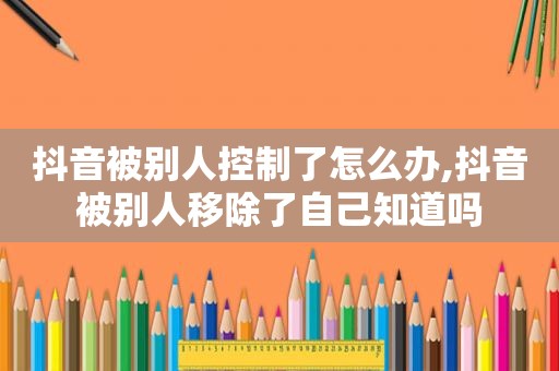 抖音被别人控制了怎么办,抖音被别人移除了自己知道吗