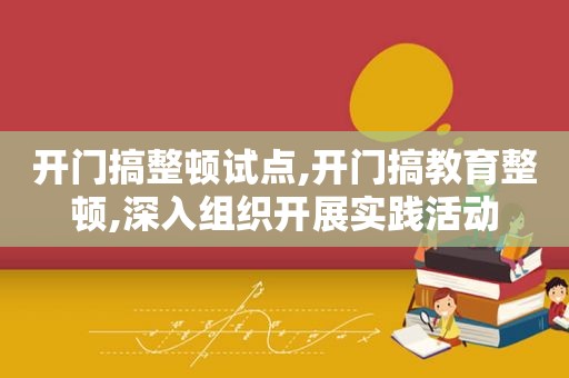 开门搞整顿试点,开门搞教育整顿,深入组织开展实践活动