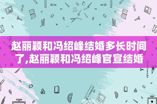 赵丽颖和冯绍峰结婚多长时间了,赵丽颖和冯绍峰官宣结婚