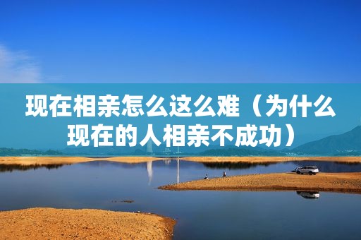 现在相亲怎么这么难（为什么现在的人相亲不成功）