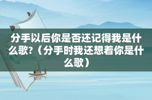 分手以后你是否还记得我是什么歌?（分手时我还想着你是什么歌）