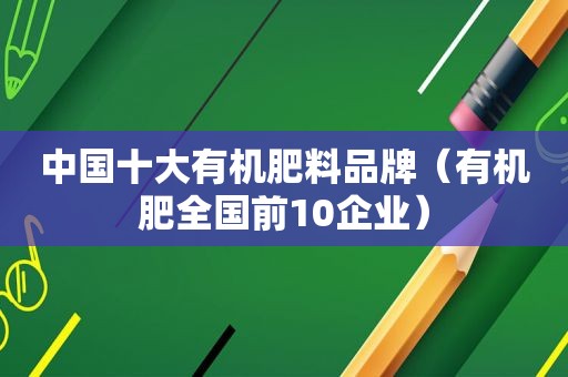 中国十大有机肥料品牌（有机肥全国前10企业）