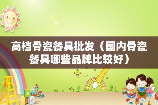 高档骨瓷餐具批发（国内骨瓷餐具哪些品牌比较好）