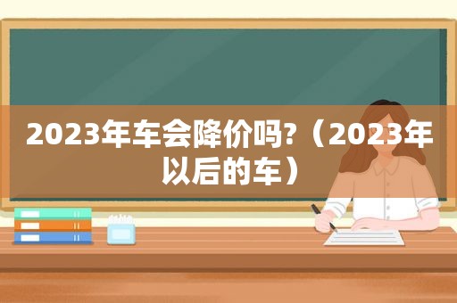 2023年车会降价吗?（2023年以后的车）