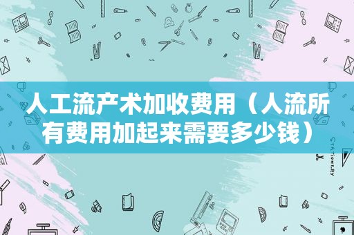 人工流产术加收费用（人流所有费用加起来需要多少钱）