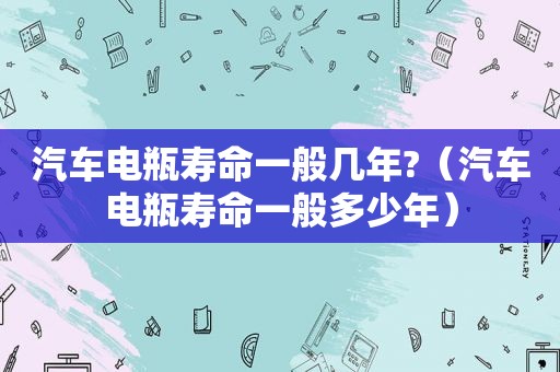 汽车电瓶寿命一般几年?（汽车电瓶寿命一般多少年）