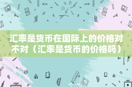 汇率是货币在国际上的价格对不对（汇率是货币的价格吗）