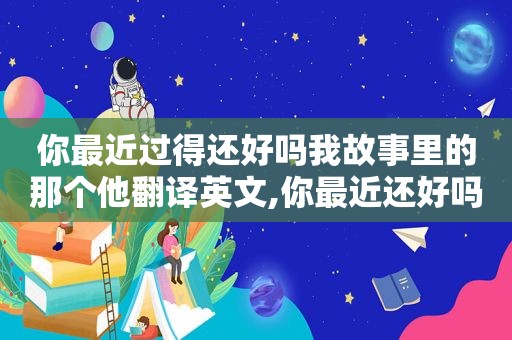 你最近过得还好吗我故事里的那个他翻译英文,你最近还好吗我故事里的那个他是什么歌