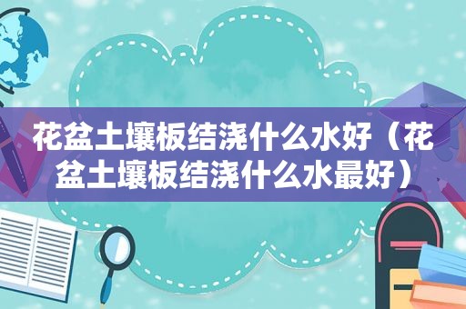 花盆土壤板结浇什么水好（花盆土壤板结浇什么水最好）