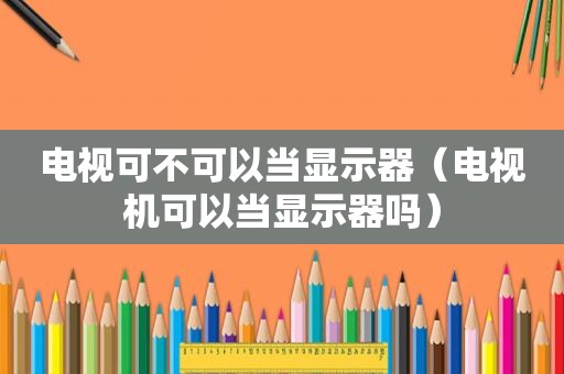 电视可不可以当显示器（电视机可以当显示器吗）