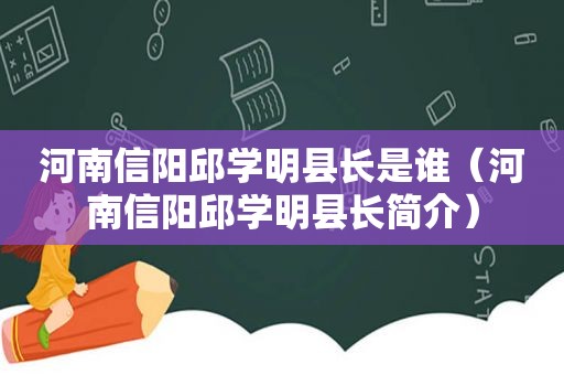 河南信阳邱学明县长是谁（河南信阳邱学明县长简介）
