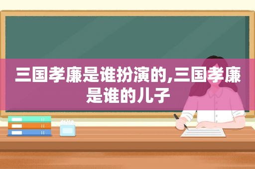 三国孝廉是谁扮演的,三国孝廉是谁的儿子