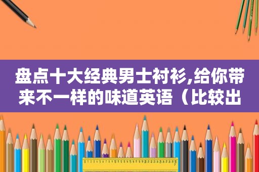 盘点十大经典男士衬衫,给你带来不一样的味道英语（比较出名的男士衬衫品牌）