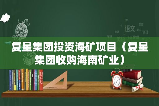 复星集团投资海矿项目（复星集团收购海南矿业）