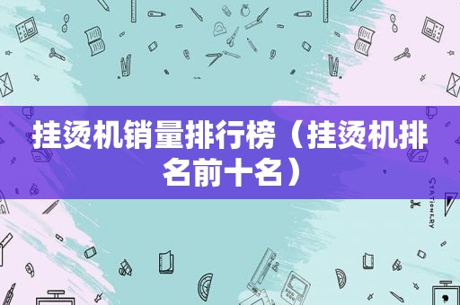 挂烫机销量排行榜（挂烫机排名前十名）