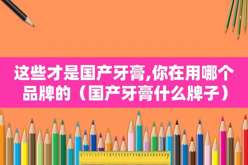 这些才是国产牙膏,你在用哪个品牌的（国产牙膏什么牌子）