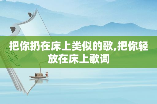 把你扔在床上类似的歌,把你轻放在床上歌词
