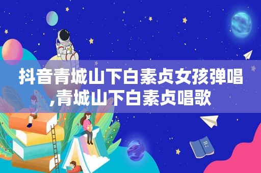 抖音青城山下白素贞女孩弹唱,青城山下白素贞唱歌