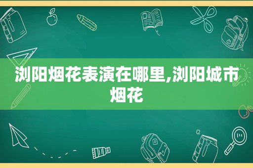 浏阳烟花表演在哪里,浏阳城市烟花