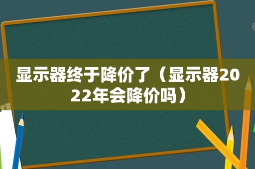 显示器终于降价了（显示器2022年会降价吗）