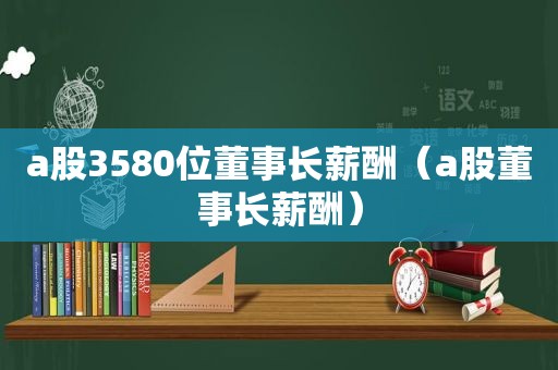 a股3580位董事长薪酬（a股董事长薪酬）