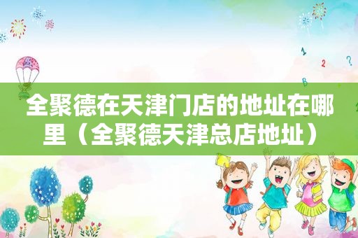 全聚德在天津门店的地址在哪里（全聚德天津总店地址）