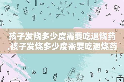 孩子发烧多少度需要吃退烧药,孩子发烧多少度需要吃退烧药物