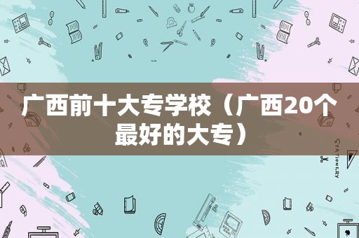 广西前十大专学校（广西20个最好的大专）