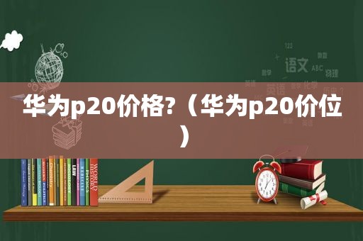 华为p20价格?（华为p20价位）