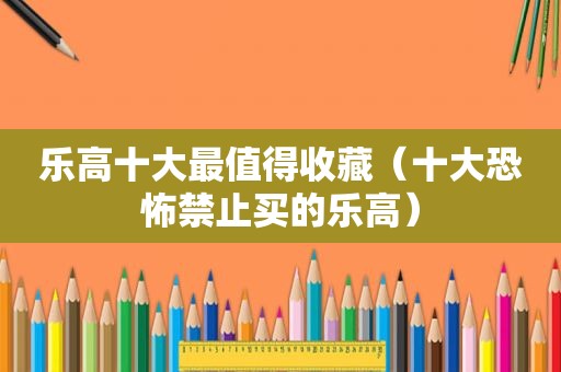 乐高十大最值得收藏（十大恐怖禁止买的乐高）