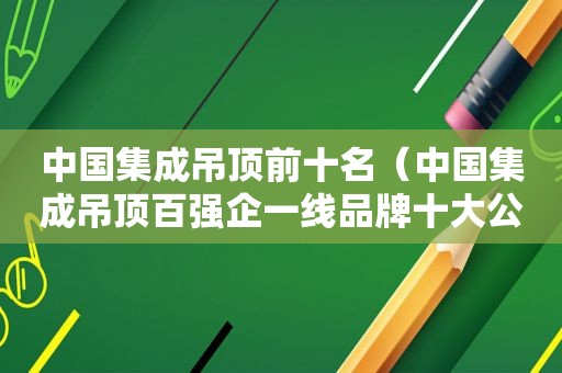 中国集成吊顶前十名（中国集成吊顶百强企一线品牌十大公认品牌）