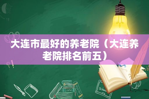 大连市最好的养老院（大连养老院排名前五）