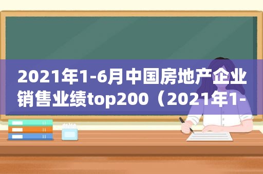 2021年1-6月中国房地产企业销售业绩top200（2021年1-2月中国房地产企业销售业绩top100）