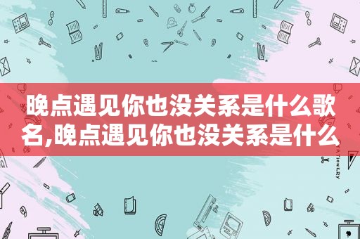 晚点遇见你也没关系是什么歌名,晚点遇见你也没关系是什么歌词