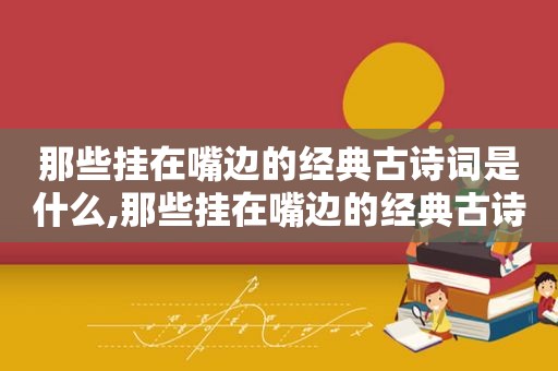 那些挂在嘴边的经典古诗词是什么,那些挂在嘴边的经典古诗词有哪些