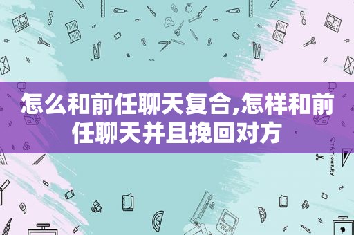 怎么和前任聊天复合,怎样和前任聊天并且挽回对方
