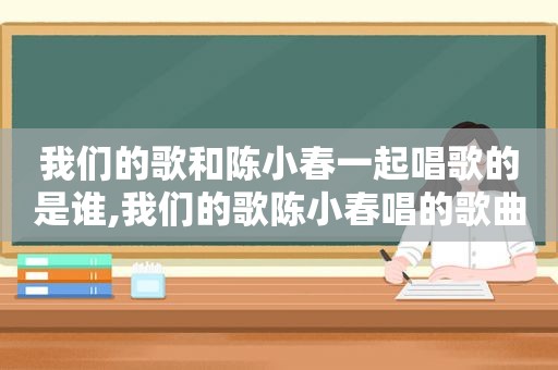 我们的歌和陈小春一起唱歌的是谁,我们的歌陈小春唱的歌曲大全视频