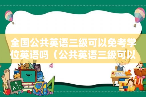 全国公共英语三级可以免考学位英语吗（公共英语三级可以用什么代替）