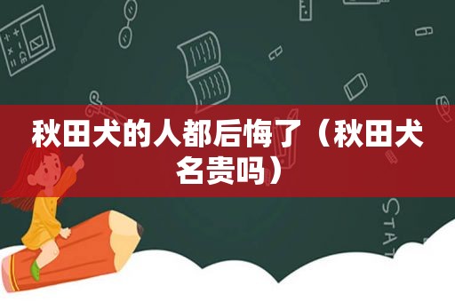 秋田犬的人都后悔了（秋田犬名贵吗）