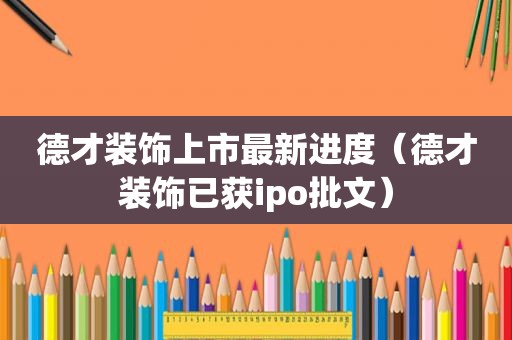德才装饰上市最新进度（德才装饰已获ipo批文）